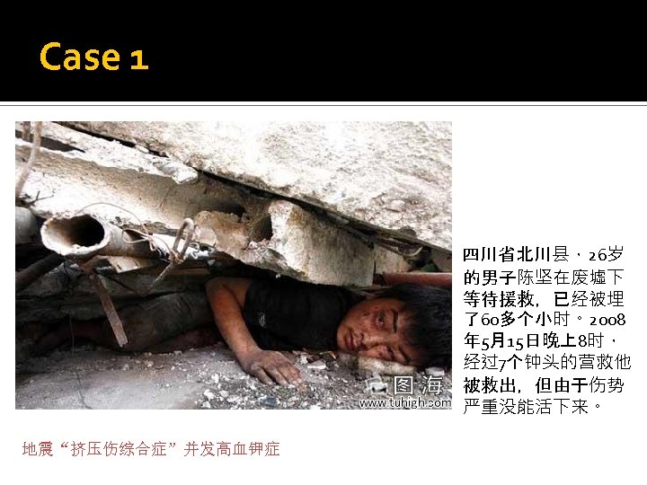 Case 1 四川省北川县，26岁 的男子陈坚在废墟下 等待援救，已经被埋 了60多个小时。2008 年 5月15日晚上8时， 经过7个钟头的营救他 被救出，但由于伤势 严重没能活下来。 地震“挤压伤综合症”并发高血钾症 