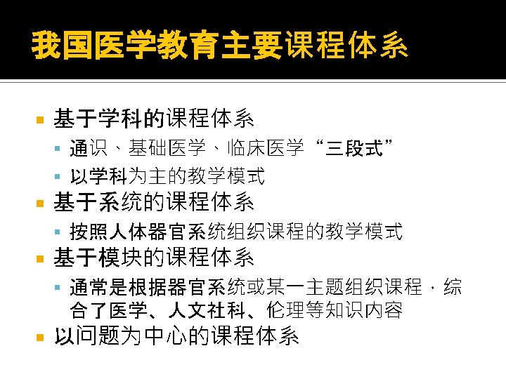 我国医学教育主要课程体系 基于学科的课程体系 通识、基础医学、临床医学“三段式” 以学科为主的教学模式 基于系统的课程体系 按照人体器官系统组织课程的教学模式 基于模块的课程体系 通常是根据器官系统或某一主题组织课程，综 合了医学、人文社科、伦理等知识内容 以问题为中心的课程体系 