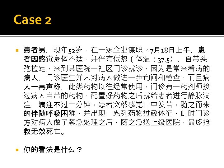 Case 2 患者男，现年 52岁，在一家企业谋职。7月18日上午，患 者因感觉身体不适，并伴有低热（体温： 37. 5），自带头 孢拉定，来到某医院一社区门诊就诊，因为是常来看病的 病人，门诊医生并未对病人做进一步询问和检查，而且病 人一再声称，此类药物以往经常使用，门诊有一药剂师接 过病人自带的药物，配置好药物之后就给患者进行静脉滴 注，滴注不过十分钟，患者突然感觉口中发苦，随之而来 的伴随呼吸困难，并出现一系列药物过敏体征，此时门诊 方对病人做了紧急处理之后，随之急送上级医院，最终抢
