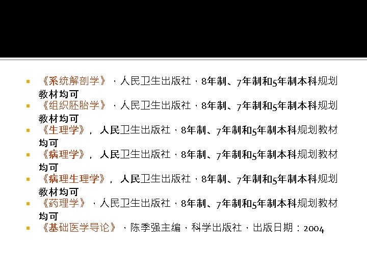 《系统解剖学》，人民卫生出版社，8年制、7年制和5年制本科规划 教材均可 《组织胚胎学》，人民卫生出版社，8年制、7年制和5年制本科规划 教材均可 《生理学》，人民卫生出版社，8年制、7年制和5年制本科规划教材 均可 《病理生理学》，人民卫生出版社，8年制、7年制和5年制本科规划 教材均可 《药理学》，人民卫生出版社，8年制、7年制和5年制本科规划教材 均可 《基础医学导论》，陈季强主编，科学出版社，出版日期： 2004 