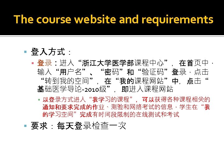 The course website and requirements 登入方式： ▪ 登录：进入“浙江大学医学部课程中心”，在首页中， 输入“用户名”、“密码”和“验证码”登录，点击 “转到我的空间”，在“我的课程网站”中，点击“ 基础医学导论-2010级”，即进入课程网站 ▪ 以登录方式进入“我学习的课程”，可以获得各种课程相关的 通知和要求完成的作业、测验和网络考试的信息，学生在“我
