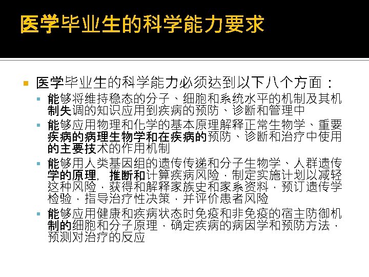 医学毕业生的科学能力要求 医学毕业生的科学能力必须达到以下八个方面： 能够将维持稳态的分子、细胞和系统水平的机制及其机 制失调的知识应用到疾病的预防、诊断和管理中 能够应用物理和化学的基本原理解释正常生物学、重要 疾病的病理生物学和在疾病的预防、诊断和治疗中使用 的主要技术的作用机制 能够用人类基因组的遗传传递和分子生物学、人群遗传 学的原理，推断和计算疾病风险，制定实施计划以减轻 这种风险，获得和解释家族史和家系资料，预订遗传学 检验，指导治疗性决策，并评价患者风险 能够应用健康和疾病状态时免疫和非免疫的宿主防御机 制的细胞和分子原理，确定疾病的病因学和预防方法， 预测对治疗的反应