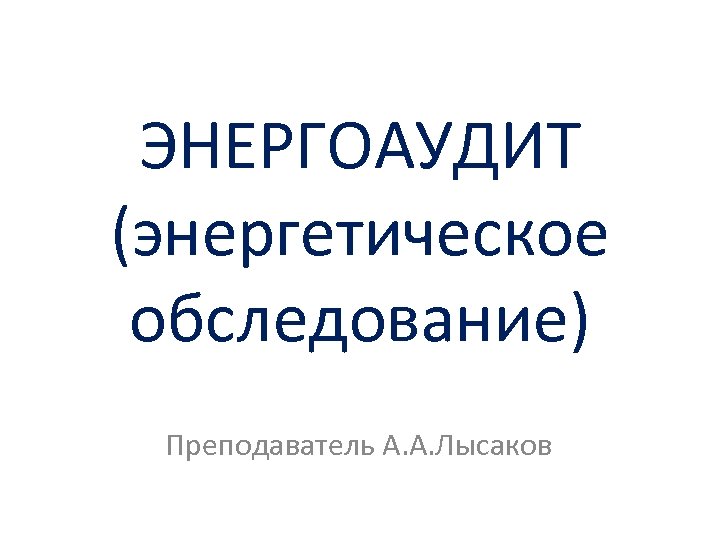 ЭНЕРГОАУДИТ (энергетическое обследование) Преподаватель А. А. Лысаков 