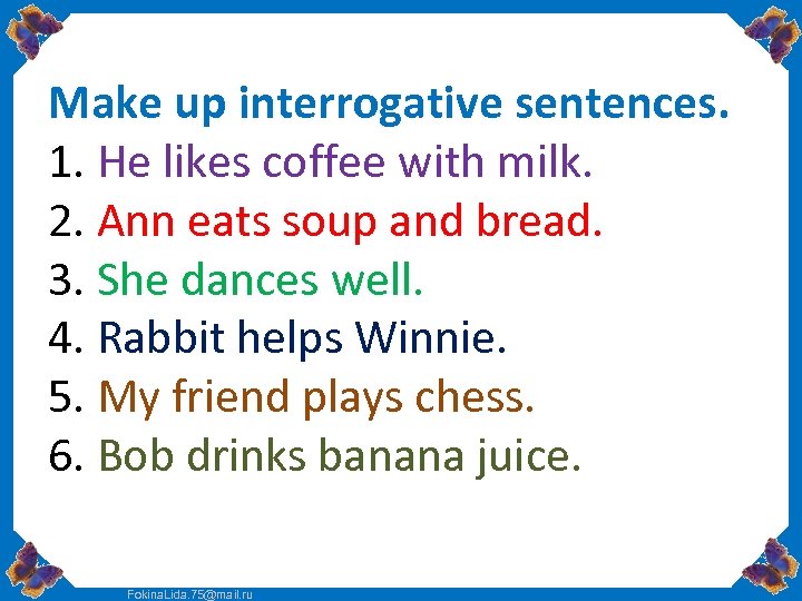 Make up interrogative sentences. 1. He likes coffee with milk. 2. Ann eats soup