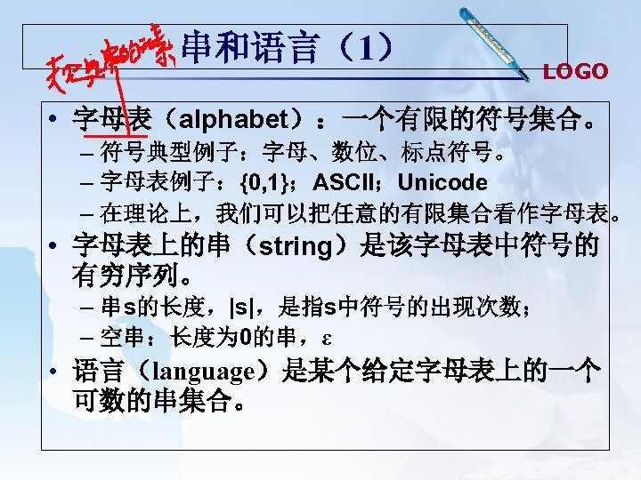 串和语言（1） LOGO • 字母表（alphabet）：一个有限的符号集合。 – 符号典型例子：字母、数位、标点符号。 – 字母表例子：{0, 1}；ASCII；Unicode – 在理论上，我们可以把任意的有限集合看作字母表。 • 字母表上的串（string）是该字母表中符号的 有穷序列。