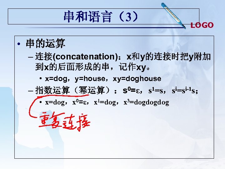 串和语言（3） LOGO • 串的运算 – 连接(concatenation)：x和y的连接时把y附加 到x的后面形成的串，记作xy。 • x=dog，y=house，xy=doghouse – 指数运算（幂运算）：s 0=ε，s 1=s，si=si-1 s；