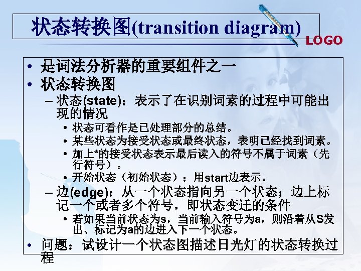 状态转换图(transition diagram) LOGO • 是词法分析器的重要组件之一 • 状态转换图 – 状态(state)：表示了在识别词素的过程中可能出 现的情况 • 状态可看作是已处理部分的总结。 • 某些状态为接受状态或最终状态，表明已经找到词素。