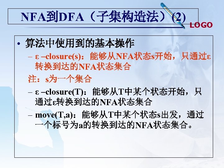 NFA到DFA（子集构造法）(2) LOGO • 算法中使用到的基本操作 – ε –closure(s)：能够从NFA状态s开始，只通过ε 转换到达的NFA状态集合 注：s为一个集合 – ε –closure(T)：能够从T中某个状态开始，只 通过ε转换到达的NFA状态集合 –