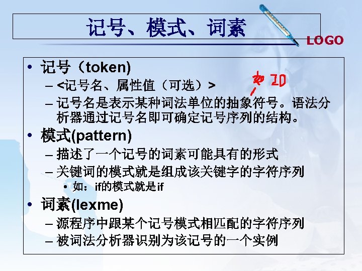 记号、模式、词素 LOGO • 记号（token) – <记号名、属性值（可选）> – 记号名是表示某种词法单位的抽象符号。语法分 析器通过记号名即可确定记号序列的结构。 • 模式(pattern) – 描述了一个记号的词素可能具有的形式 –