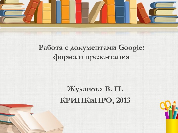 Работа с документами Google: форма и презентация Жуланова В. П. КРИПКи. ПРО, 2013 
