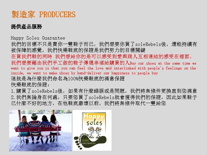 製造家 PRODUCERS 提供產品服務 Happy Soles Guarantee 我們的目標不只是賣你一雙鞋子而已，我們想要你買了sole. Rebels後，還能持續有 被保障的感覺，我們快樂鞋底的保證是我們努力的目標關鍵 在買我們鞋的同時 我們想給你的是可以感受到愛與跟人互相連結的感受在裡面， 我們想要藉由我們手 做的鞋子傳遞幸福給購買的人Buy our