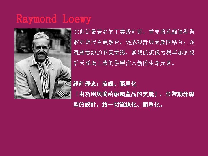 Raymond Loewy 20世紀最著名的 業設計師，首先將流線造型與 歐洲現代主義融合，促成設計與商業的結合；並 憑藉敏銳的商業意識，無限的想像力與卓越的設 計天賦為 業的發展注入新的生命元素。 設計理念：流線、簡單化 「由功用與簡約彰顯產品的美麗」，並帶動流線 型的設計。將一切流線化、簡單化。 