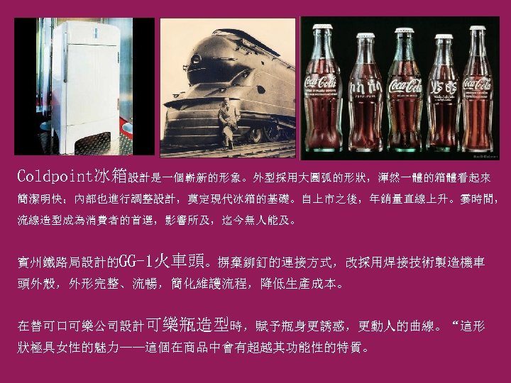 Coldpoint冰箱設計是一個嶄新的形象。外型採用大圓弧的形狀，渾然一體的箱體看起來 簡潔明快；內部也進行調整設計，奠定現代冰箱的基礎。自上市之後，年銷量直線上升。霎時間， 流線造型成為消費者的首選，影響所及，迄今無人能及。 賓州鐵路局設計的GG-1火車頭。摒棄鉚釘的連接方式，改採用焊接技術製造機車 頭外殼，外形完整、流暢，簡化維護流程，降低生產成本。 在替可口可樂公司設計可樂瓶造型時，賦予瓶身更誘惑，更動人的曲線。“這形 狀極具女性的魅力——這個在商品中會有超越其功能性的特質。 