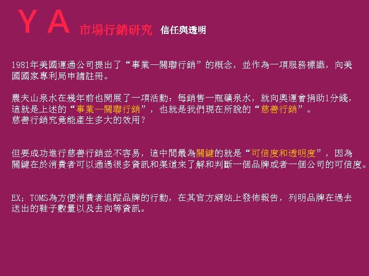 ＹＡ 市場行銷研究 信任與透明 1981年美國運通公司提出了“事業—關聯行銷”的概念，並作為一項服務標識，向美 國國家專利局申請註冊。 農夫山泉水在幾年前也開展了一項活動：每銷售一瓶礦泉水，就向奧運會捐助 1分錢， 這就是上述的“事業—關聯行銷”，也就是我們現在所說的“慈善行銷”。 慈善行銷究竟能產生多大的效用？ 但要成功進行慈善行銷並不容易，這中間最為關鍵的就是“可信度和透明度”，因為 關鍵在於消費者可以通過很多資訊和渠道來了解和判斷一個品牌或者一個公司的可信度。 EX；TOMS為方便消費者追蹤品牌的行動，在其官方網站上發佈報告，列明品牌在過去 送出的鞋子數量以及去向等資訊。 