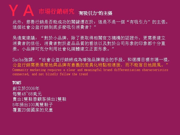 ＹＡ 市場行銷研究 有吸引力”的主張 此外，慈善行銷是否能成功的關鍵還在於：這是不是一個“有吸引力”的主張。 這個社會公益行銷到底多麼吸引消費者？” 吳遠棠建議：“對於小品牌，除了要取得相關官方機構的認證外，更需要建立 消費者的信任，消費者對於產品品質的看法以及對於公司形象的印象都十分重 要。小品牌可充分利用社會化媒體建立正面形象。” Sacha強調：“社會公益行銷將成為增強品牌理念的手段。和選擇目標市場一樣， 公益行銷需要清楚地與品牌有意義的差異化特點相連接，而不能盲目地跟風。” Community marketing requires a