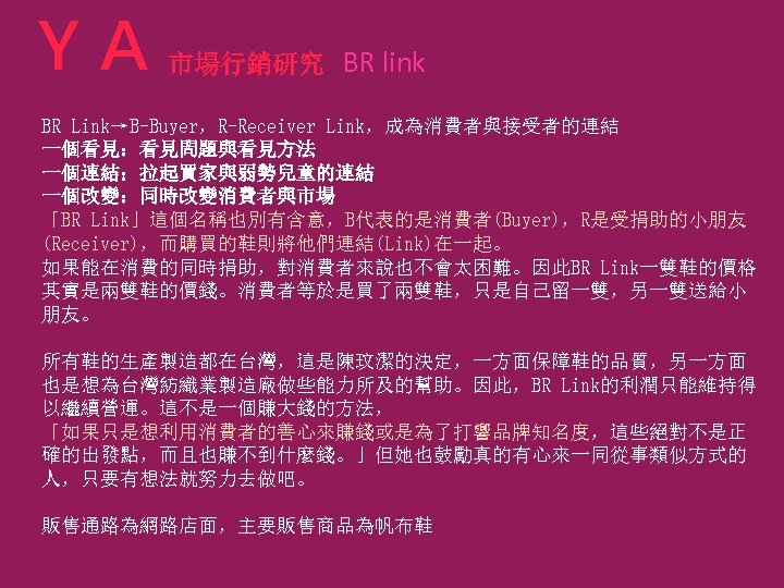 ＹＡ 市場行銷研究 BR link BR Link→B-Buyer，R-Receiver Link，成為消費者與接受者的連結 一個看見：看見問題與看見方法 一個連結：拉起買家與弱勢兒童的連結 一個改變：同時改變消費者與市場 「BR Link」這個名稱也別有含意，B代表的是消費者(Buyer)，R是受捐助的小朋友 (Receiver)，而購買的鞋則將他們連結(Link)在一起。 如果能在消費的同時捐助，對消費者來說也不會太困難。因此BR