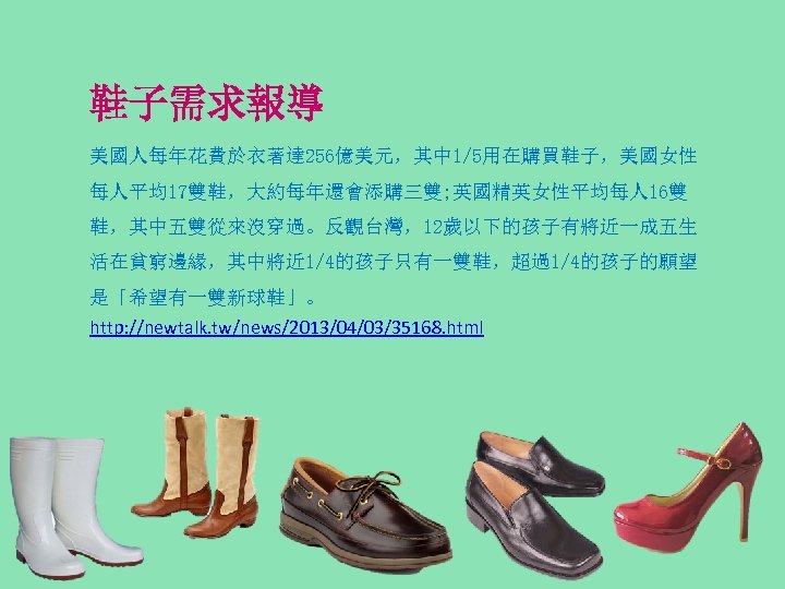 鞋子需求報導 美國人每年花費於衣著達 256億美元，其中 1/5用在購買鞋子，美國女性 每人平均17雙鞋，大約每年還會添購三雙; 英國精英女性平均每人 16雙 鞋，其中五雙從來沒穿過。反觀台灣，12歲以下的孩子有將近一成五生 活在貧窮邊緣，其中將近 1/4的孩子只有一雙鞋，超過1/4的孩子的願望 是「希望有一雙新球鞋」。 http: //newtalk. tw/news/2013/04/03/35168.