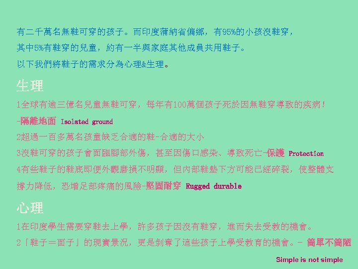 有二千萬名無鞋可穿的孩子。而印度蒲納省偏鄉，有95%的小孩沒鞋穿， 其中 5%有鞋穿的兒童，約有一半與家庭其他成員共用鞋子。 以下我們將鞋子的需求分為心理&生理。 生理 1全球有逾三億名兒童無鞋可穿，每年有100萬個孩子死於因無鞋穿導致的疾病！ -隔離地面 Isolated ground 2超過一百多萬名孩童缺乏合適的鞋-合適的大小 3沒鞋可穿的孩子會面臨腳部外傷，甚至因傷口感染、導致死亡-保護 Protection 4有些鞋子的鞋底即便外觀磨損不明顯，但內部鞋墊下方可能已經碎裂，使整體支 撐力降低，恐增足部疼痛的風險-堅固耐穿