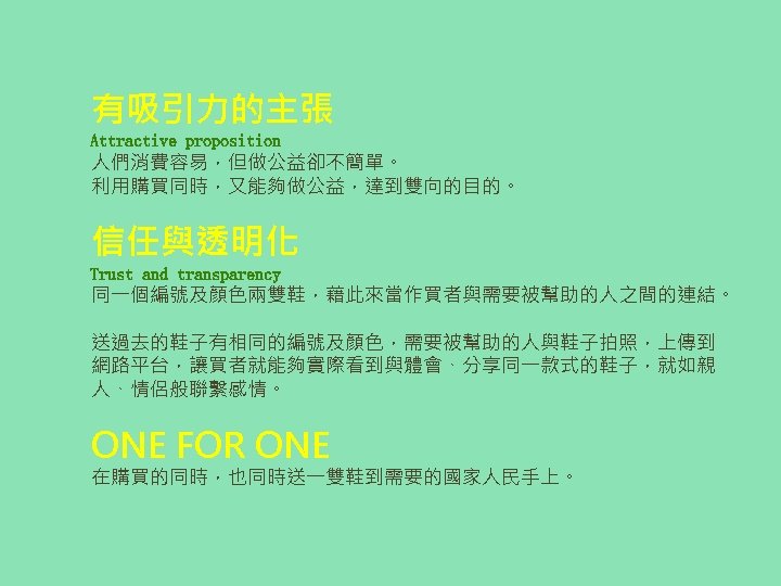 有吸引力的主張 Attractive proposition 人們消費容易，但做公益卻不簡單。 利用購買同時，又能夠做公益，達到雙向的目的。 信任與透明化 Trust and transparency 同一個編號及顏色兩雙鞋，藉此來當作買者與需要被幫助的人之間的連結。 送過去的鞋子有相同的編號及顏色，需要被幫助的人與鞋子拍照，上傳到 網路平台，讓買者就能夠實際看到與體會、分享同一款式的鞋子，就如親 人、情侶般聯繫感情。 ONE