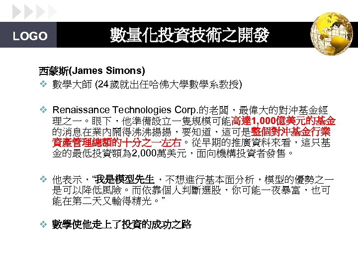 LOGO 數量化投資技術之開發 西蒙斯(James Simons) v 數學大師 (24歲就出任哈佛大學數學系教授) v Renaissance Technologies Corp. 的老闆，最偉大的對沖基金經 理之一。眼下，他準備設立一隻規模可能高達 1,