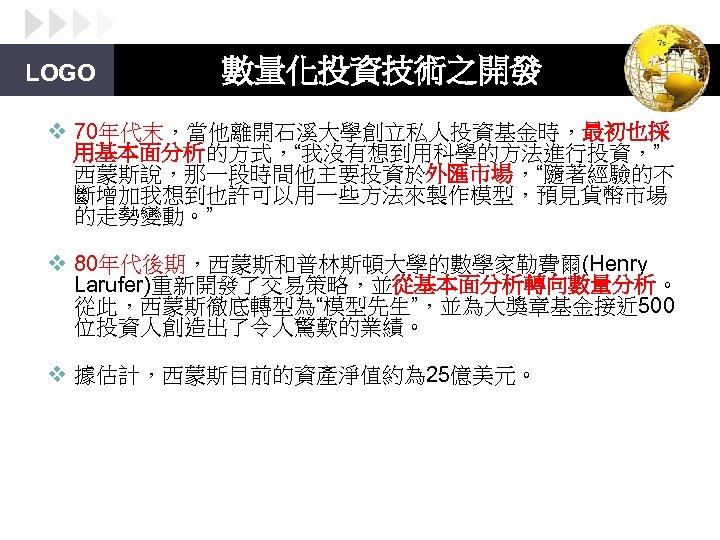 LOGO 數量化投資技術之開發 v 70年代末，當他離開石溪大學創立私人投資基金時，最初也採 用基本面分析的方式，“我沒有想到用科學的方法進行投資，” 西蒙斯說，那一段時間他主要投資於外匯市場，“隨著經驗的不 斷增加我想到也許可以用一些方法來製作模型，預見貨幣市場 的走勢變動。” v 80年代後期，西蒙斯和普林斯頓大學的數學家勒費爾(Henry Larufer)重新開發了交易策略，並從基本面分析轉向數量分析。 從此，西蒙斯徹底轉型為“模型先生”，並為大獎章基金接近 500 位投資人創造出了令人驚歎的業績。