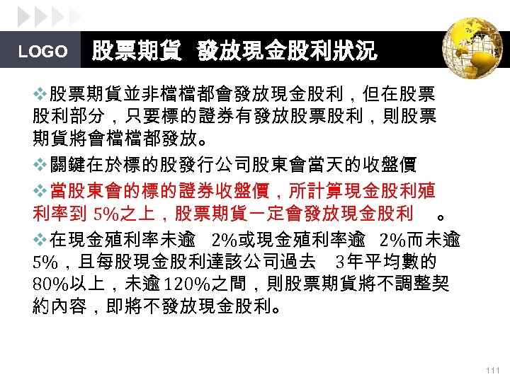LOGO 股票期貨 發放現金股利狀況 v股票期貨並非檔檔都會發放現金股利，但在股票 股利部分，只要標的證券有發放股票股利，則股票 期貨將會檔檔都發放。 v關鍵在於標的股發行公司股東會當天的收盤價 v當股東會的標的證券收盤價，所計算現金股利殖 利率到 5%之上，股票期貨一定會發放現金股利 。 v在現金殖利率未逾 2%或現金殖利率逾 2%而未逾