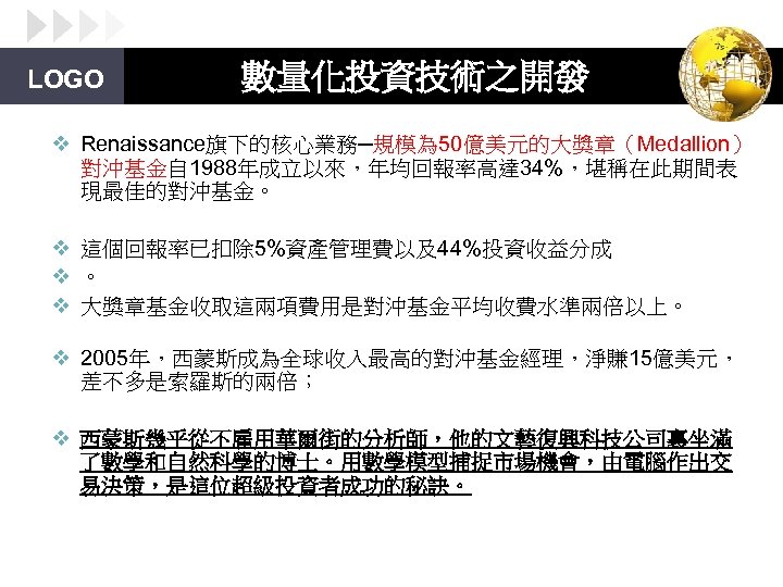 LOGO 數量化投資技術之開發 v Renaissance旗下的核心業務─規模為 50億美元的大獎章（Medallion） 對沖基金自 1988年成立以來，年均回報率高達 34%，堪稱在此期間表 現最佳的對沖基金。 v 這個回報率已扣除 5%資產管理費以及44%投資收益分成 v 。