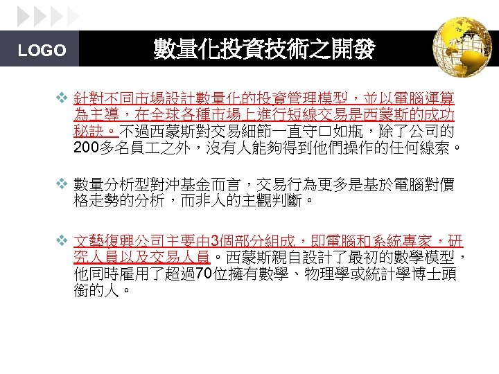 LOGO 數量化投資技術之開發 v 針對不同市場設計數量化的投資管理模型，並以電腦運算 為主導，在全球各種市場上進行短線交易是西蒙斯的成功 秘訣。不過西蒙斯對交易細節一直守口如瓶，除了公司的 200多名員 之外，沒有人能夠得到他們操作的任何線索。 v 數量分析型對沖基金而言，交易行為更多是基於電腦對價 格走勢的分析，而非人的主觀判斷。 v 文藝復興公司主要由 3個部分組成，即電腦和系統專家，研