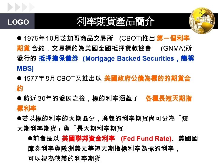 LOGO 利率期貨產品簡介 l 1975年 10月芝加哥商品交易所 (CBOT)推出 第一個利率 期貨 合約，交易標的為美國全國抵押貸款協會 (GNMA)所 發行的 抵押擔保債券 (Mortgage Backed