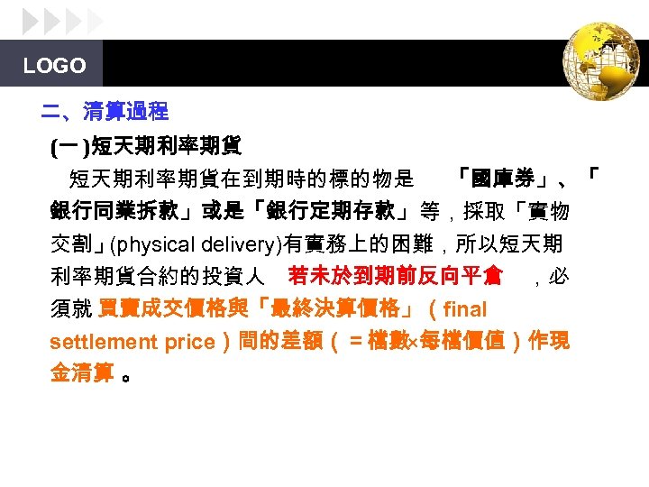 LOGO 二、清算過程 (一 )短天期利率期貨在到期時的標的物是 「國庫券」、「 銀行同業拆款」或是「銀行定期存款」等，採取「實物 交割」 (physical delivery)有實務上的困難，所以短天期 利率期貨合約的投資人 若未於到期前反向平倉 ，必 須就 買賣成交價格與「最終決算價格」（final