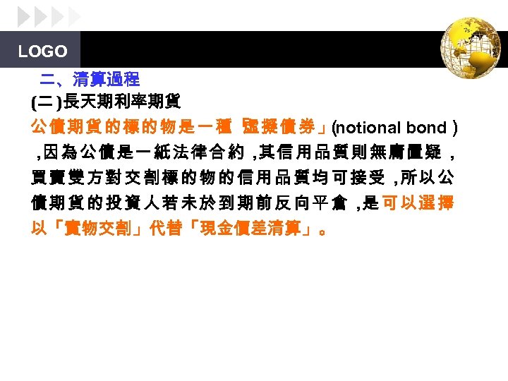 LOGO 二、清算過程 (二 )長天期利率期貨 公債期貨的標的物是一種「 虛擬債券」 notional bond） （ ， 因為公債是一紙法律合約， 其信用品質則無庸置疑， 買賣雙方對交割標的物的信用品質均可接受， 以公