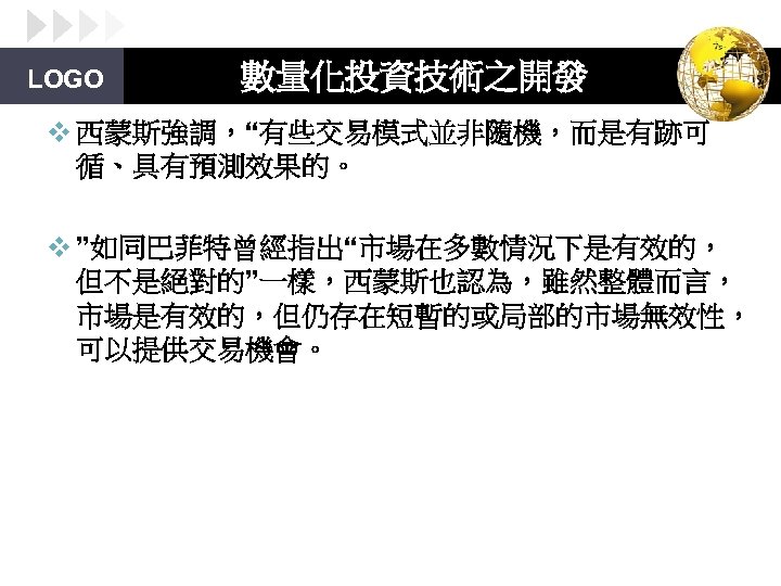 LOGO 數量化投資技術之開發 v 西蒙斯強調，“有些交易模式並非隨機，而是有跡可 循、具有預測效果的。 v ”如同巴菲特曾經指出“市場在多數情況下是有效的， 但不是絕對的”一樣，西蒙斯也認為，雖然整體而言， 市場是有效的，但仍存在短暫的或局部的市場無效性， 可以提供交易機會。 