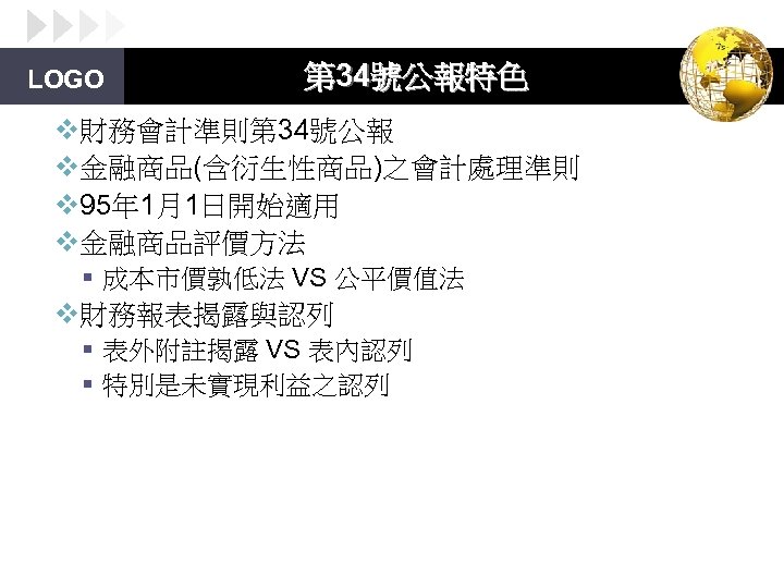 LOGO 第 34號公報特色 v財務會計準則第 34號公報 v金融商品(含衍生性商品)之會計處理準則 v 95年 1月1日開始適用 v金融商品評價方法 § 成本市價孰低法 VS 公平價值法