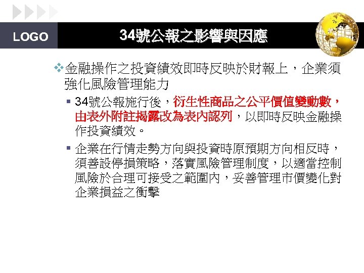LOGO 34號公報之影響與因應 v金融操作之投資績效即時反映於財報上，企業須 強化風險管理能力 § 34號公報施行後，衍生性商品之公平價值變動數， 由表外附註揭露改為表內認列，以即時反映金融操 作投資績效。 § 企業在行情走勢方向與投資時原預期方向相反時， 須善設停損策略，落實風險管理制度，以適當控制 風險於合理可接受之範圍內，妥善管理市價變化對 企業損益之衝擊 