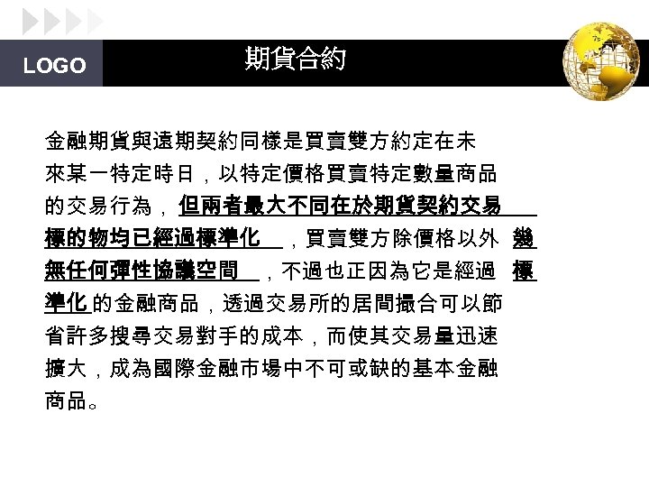 LOGO 期貨合約 金融期貨與遠期契約同樣是買賣雙方約定在未 來某一特定時日，以特定價格買賣特定數量商品 的交易行為， 但兩者最大不同在於期貨契約交易 標的物均已經過標準化 ，買賣雙方除價格以外 幾 無任何彈性協議空間 ，不過也正因為它是經過 標 準化 的金融商品，透過交易所的居間撮合可以節