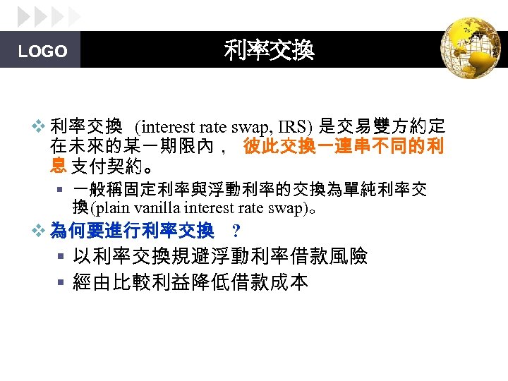 LOGO 利率交換 v 利率交換 (interest rate swap, IRS) 是交易雙方約定 在未來的某一期限內， 彼此交換一連串不同的利 息 支付契約。 §