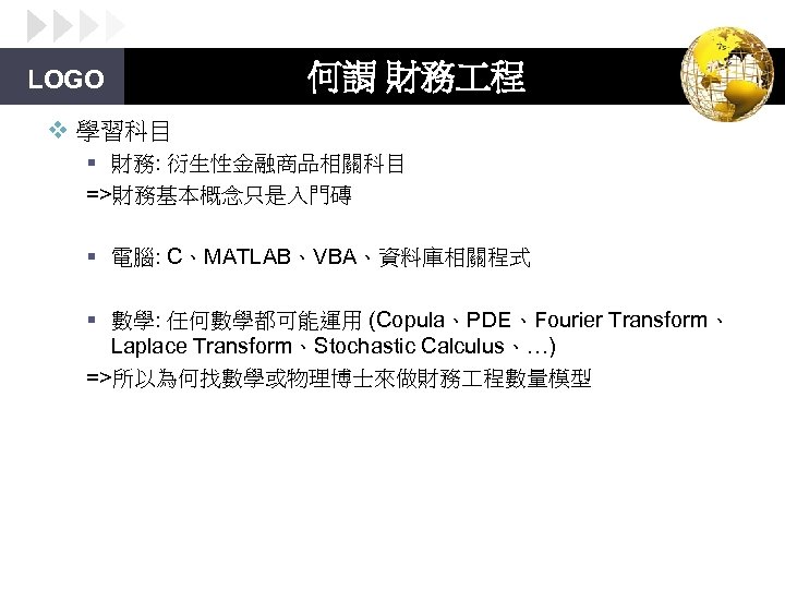 LOGO 何謂 財務 程 v 學習科目 § 財務: 衍生性金融商品相關科目 =>財務基本概念只是入門磚 § 電腦: C、MATLAB、VBA、資料庫相關程式 §