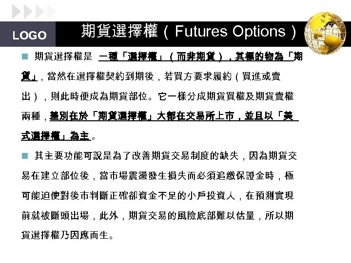 LOGO 期貨選擇權（Futures Options） n 期貨選擇權是 一種「選擇權」（而非期貨），其標的物為「期 貨」 ，當然在選擇權契約到期後，若買方要求履約（買進或賣 出），則此時便成為期貨部位。它一樣分成期貨買權及期貨賣權 兩種，差別在於「期貨選擇權」大都在交易所上市，並且以「美 式選擇權」為主 。 n 其主要功能可說是為了改善期貨交易制度的缺失，因為期貨交