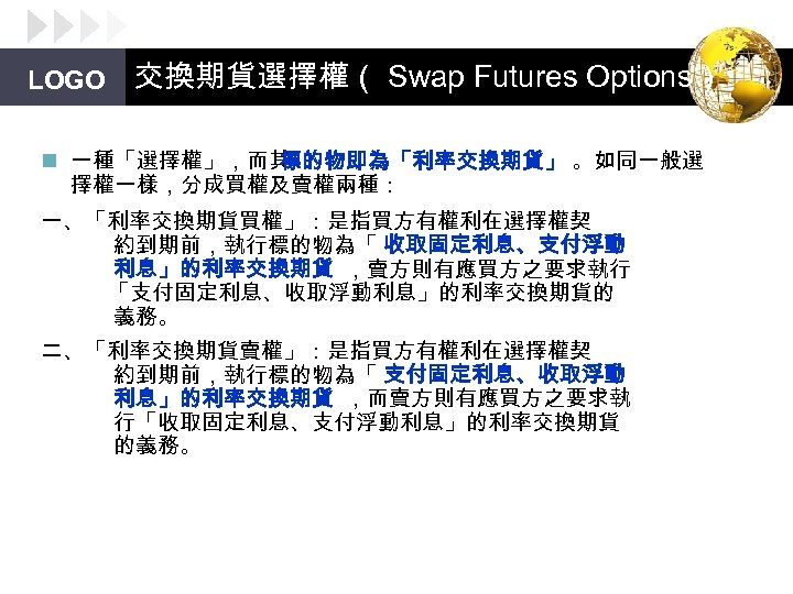 LOGO 交換期貨選擇權（ Swap Futures Options） n 一種「選擇權」，而其 標的物即為「利率交換期貨」 。如同一般選 擇權一樣，分成買權及賣權兩種： 一、「利率交換期貨買權」：是指買方有權利在選擇權契 約到期前，執行標的物為「 收取固定利息、支付浮動 利息」的利率交換期貨
