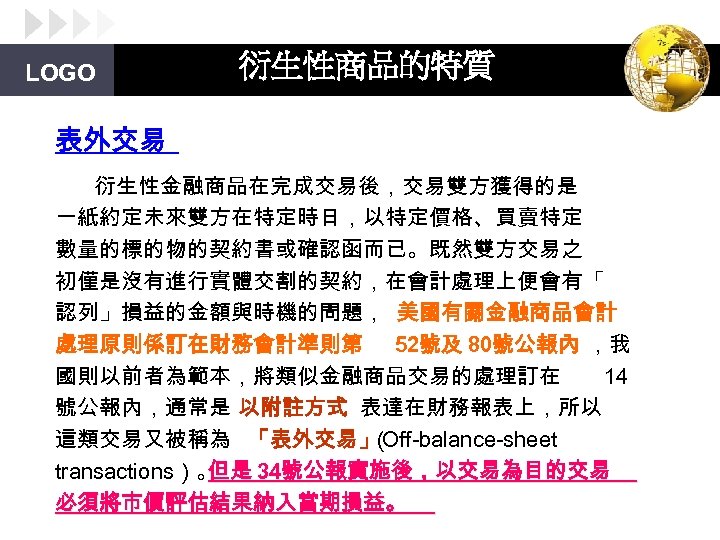 LOGO 衍生性商品的特質 表外交易 衍生性金融商品在完成交易後，交易雙方獲得的是 一紙約定未來雙方在特定時日，以特定價格、買賣特定 數量的標的物的契約書或確認函而已。既然雙方交易之 初僅是沒有進行實體交割的契約，在會計處理上便會有「 認列」損益的金額與時機的問題， 美國有關金融商品會計 處理原則係訂在財務會計準則第 52號及 80號公報內 ，我 國則以前者為範本，將類似金融商品交易的處理訂在
