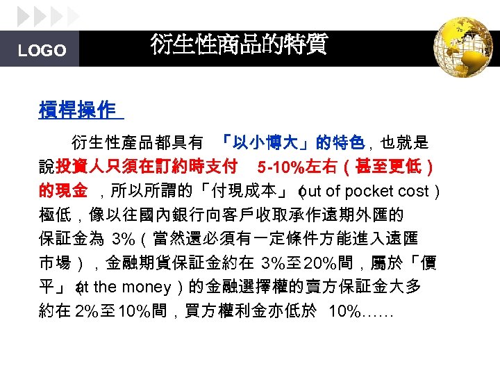 LOGO 衍生性商品的特質 槓桿操作 衍生性產品都具有 「以小博大」的特色，也就是 說投資人只須在訂約時支付 5 -10%左右（甚至更低） 的現金 ，所以所謂的「付現成本」（ of pocket cost） out