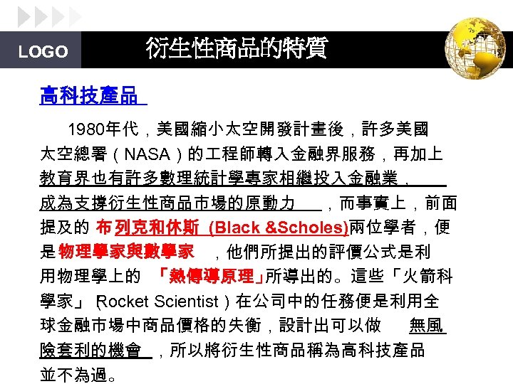LOGO 衍生性商品的特質 高科技產品 1980年代，美國縮小太空開發計畫後，許多美國 太空總署（NASA）的 程師轉入金融界服務，再加上 教育界也有許多數理統計學專家相繼投入金融業， 成為支撐衍生性商品市場的原動力 ，而事實上，前面 提及的 布 列克和休斯 (Black &Scholes)兩位學者，便