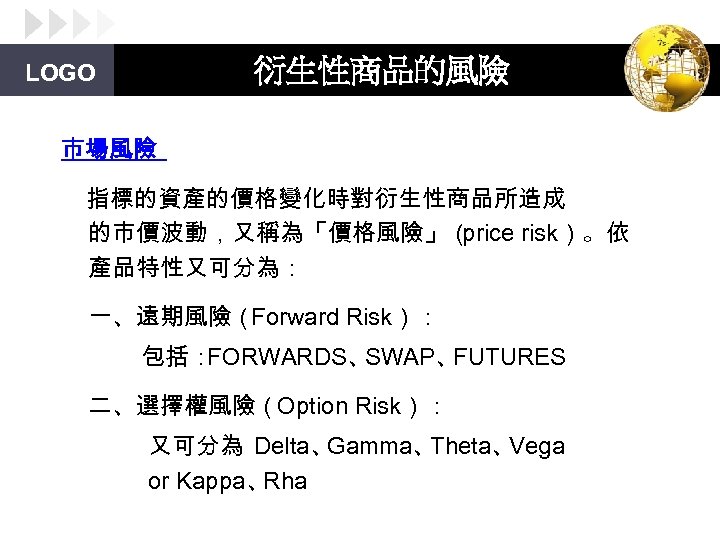 衍生性商品的風險 LOGO 市場風險 指標的資產的價格變化時對衍生性商品所造成 的市價波動，又稱為「價格風險」（ price risk）。依 產品特性又可分為： 一、遠期風險（ Forward Risk）： 包括： FORWARDS、 SWAP、