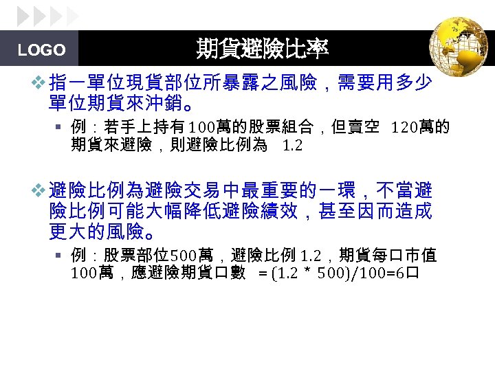 LOGO 期貨避險比率 v 指一單位現貨部位所暴露之風險，需要用多少 單位期貨來沖銷。 § 例：若手上持有 100萬的股票組合，但賣空 120萬的 期貨來避險，則避險比例為 1. 2 v 避險比例為避險交易中最重要的一環，不當避