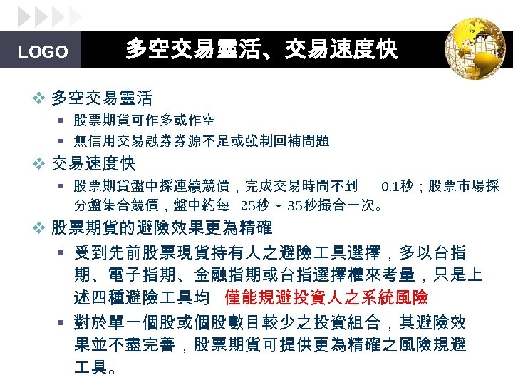 LOGO 多空交易靈活、交易速度快 v 多空交易靈活 § 股票期貨可作多或作空 § 無信用交易融券券源不足或強制回補問題 v 交易速度快 § 股票期貨盤中採連續競價，完成交易時間不到 0. 1秒；股票市場採
