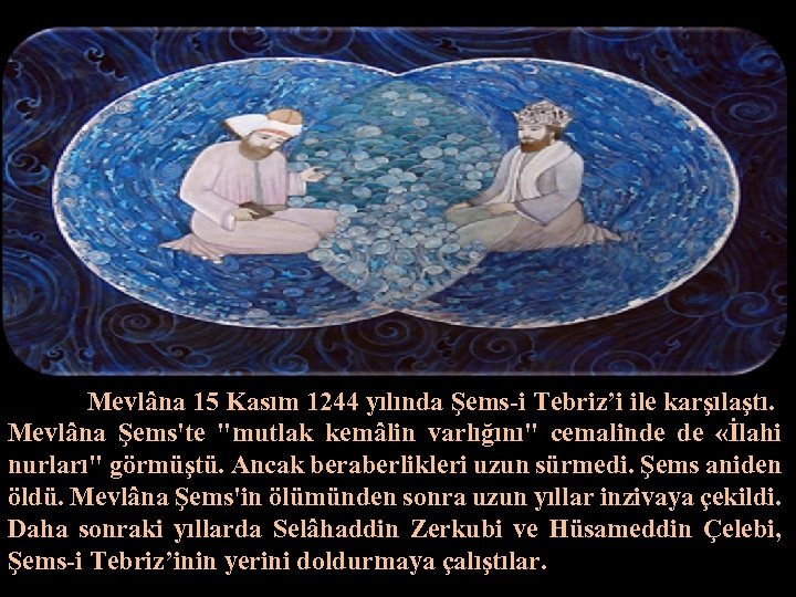 Mevlâna 15 Kasım 1244 yılında Şems-i Tebriz’i ile karşılaştı. Mevlâna Şems'te 
