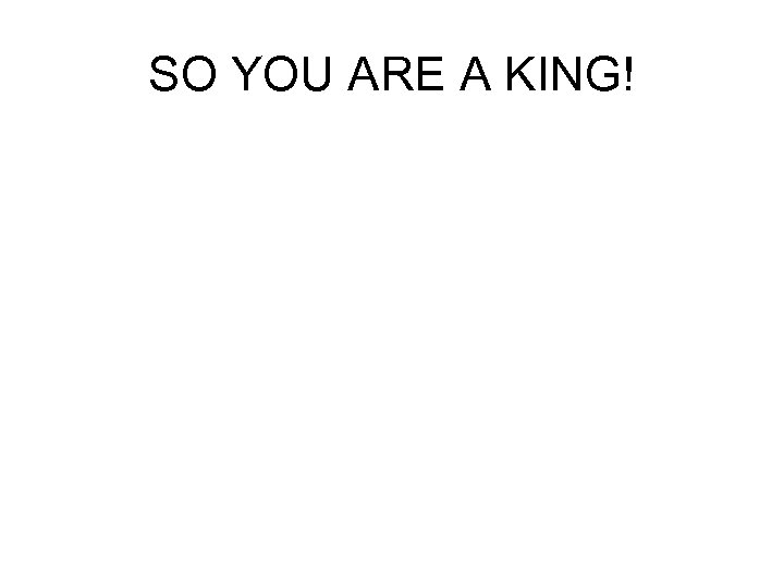 SO YOU ARE A KING! 