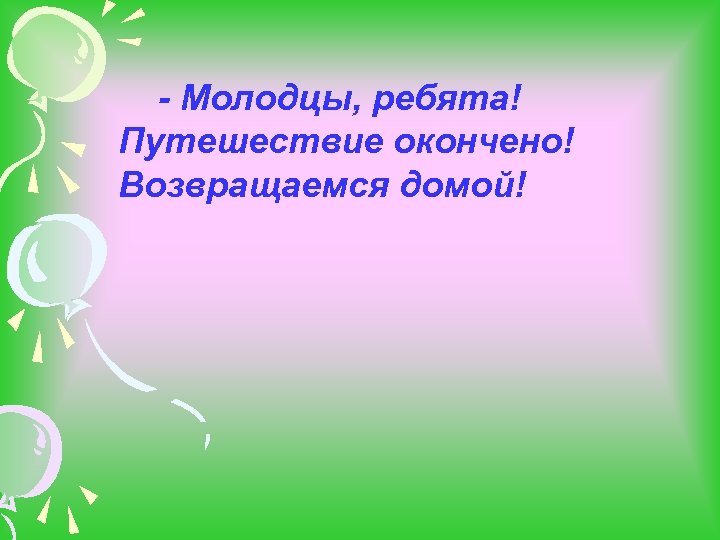 - Молодцы, ребята! Путешествие окончено! Возвращаемся домой! 