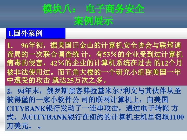 模块八： 电子商务安全 案例展示 1. 国外案例 1. 96年初，据美国旧金山的计算机安全协会与联邦调 查局的一次联合调查统 计，有53％的企业受到过计算机 病毒的侵害，42％的企业的计算机系统在过去 的12个月 被非法使用过。而五角大楼的一个研究小组称美国一年 中遭受的攻击 就达