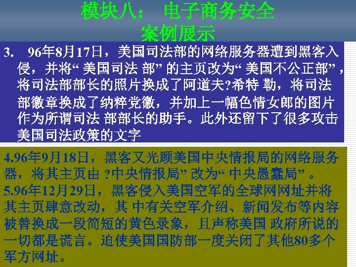 模块八： 电子商务安全 案例展示 3. 96年 8月17日，美国司法部的网络服务器遭到黑客入 侵，并将“ 美国司法 部” 的主页改为“ 美国不公正部” ， 将司法部部长的照片换成了阿道夫? 希特